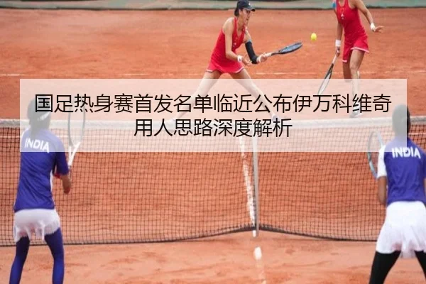 国足热身赛首发名单临近公布伊万科维奇用人思路深度解析